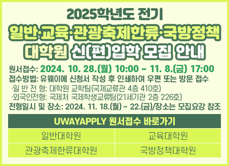 원서접수: 2024. 10. 28.(월) 10:00 ~ 11. 8.(금) 17:00 접수방법: 유웨이에 신청서 작성 후 인쇄하여 우편 또는 방문 접수  ·일 반 전 형: 대학원 교학팀(국제교류관 4층 410호)  ·외국인전형: 국제처 국제학생교류팀(21세기관 2층 226호) 전형일시 및 장소: 2024. 11. 18.(월) ~ 22.(금)/장소는 모집요강 참조