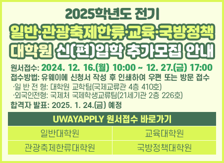 원서접수: 2024. 10. 28.(월) 10:00 ~ 11. 8.(금) 17:00 접수방법: 유웨이에 신청서 작성 후 인쇄하여 우편 또는 방문 접수  ·일 반 전 형: 대학원 교학팀(국제교류관 4층 410호)  ·외국인전형: 국제처 국제학생교류팀(21세기관 2층 226호) 전형일시 및 장소: 2024. 11. 18.(월) ~ 22.(금)/장소는 모집요강 참조