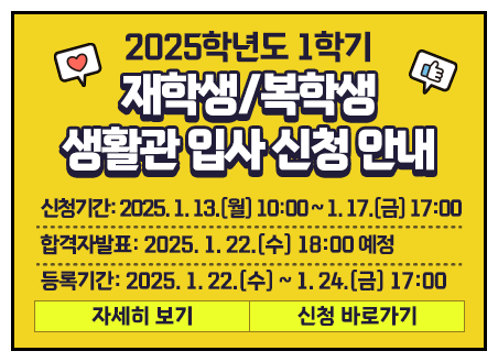 1. 제목: 2025학년도 1학기 재학생/복학생 생활관 입사 신청 안내 2. 신청기간: 2025. 1. 13.(월) 10:00 ~ 1. 17.(금) 17:00 3. 합격자발표: 2025. 1. 22.(수) 18:00 예정 4. 등록기간: 2025. 1. 22.(수) ~ 1. 24.(금) 17:00